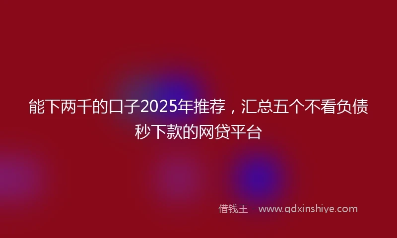 能下两千的口子2025年推荐，汇总五个不看负债秒下款的网贷平台