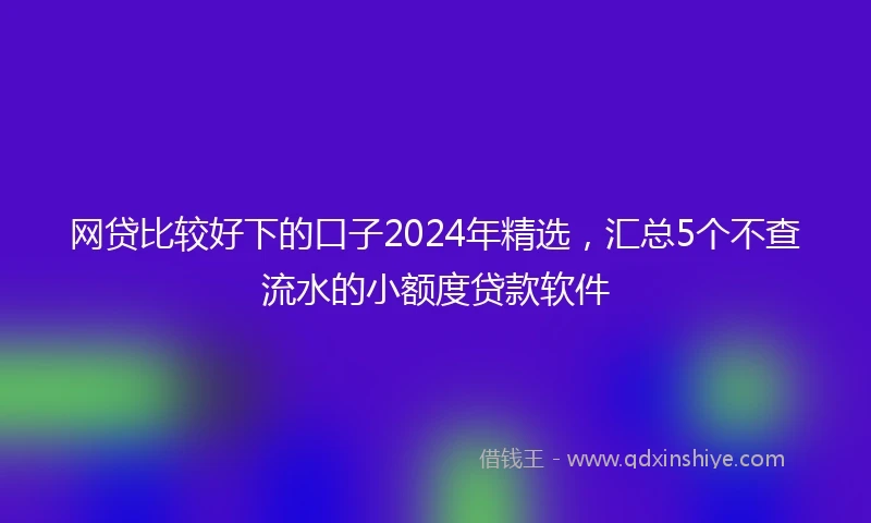 网贷比较好下的口子2024年精选，汇总5个不查流水的小额度贷款软件