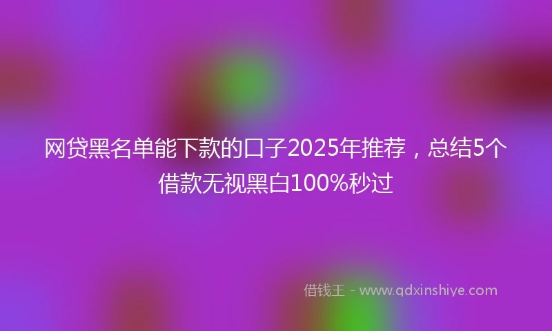 网贷黑名单能下款的口子2025年推荐，总结5个借款无视黑白100%秒过