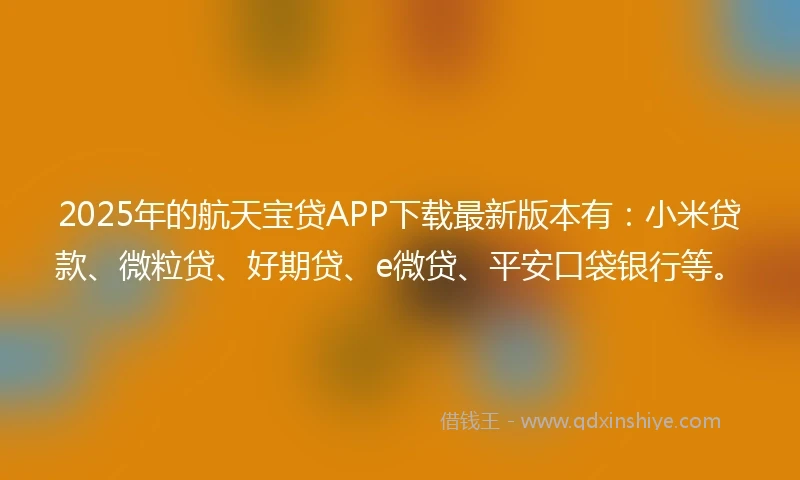 2025年的航天宝贷APP下载最新版本有：小米贷款、微粒贷、好期贷、e微贷、平安口袋银行等。