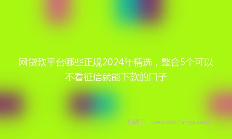 网贷款平台哪些正规2024年精选，整合5个可以不看征信就能下款的口子