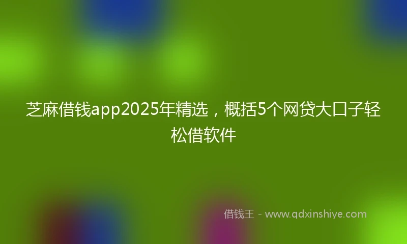 芝麻借钱app2025年精选，概括5个网贷大口子轻松借软件