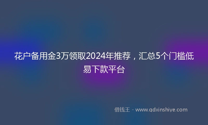 花户备用金3万领取2024年推荐,汇总5个门槛低易下款平台