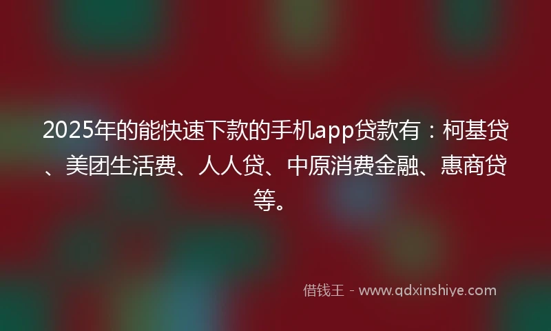 2025年的能快速下款的手机app贷款有：柯基贷、美团生活费、人人贷、中原消费金融、惠商贷等。
