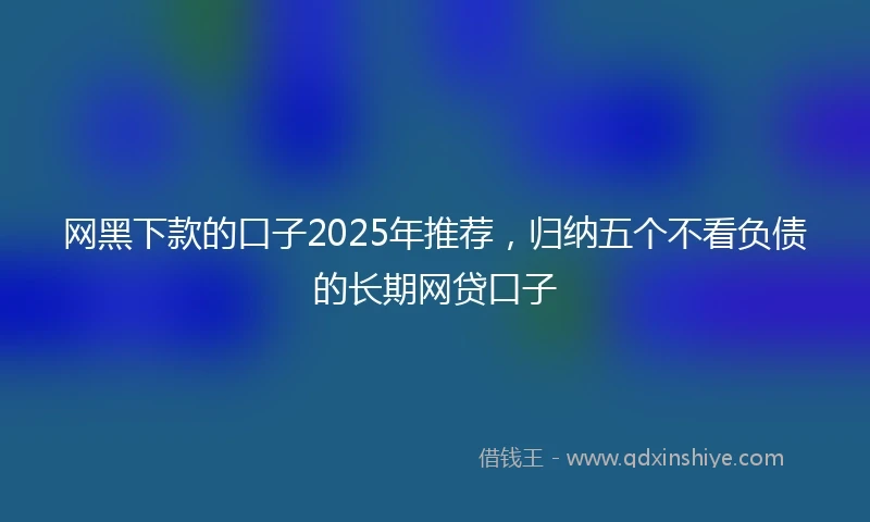 网黑下款的口子2025年推荐，归纳五个不看负债的长期网贷口子