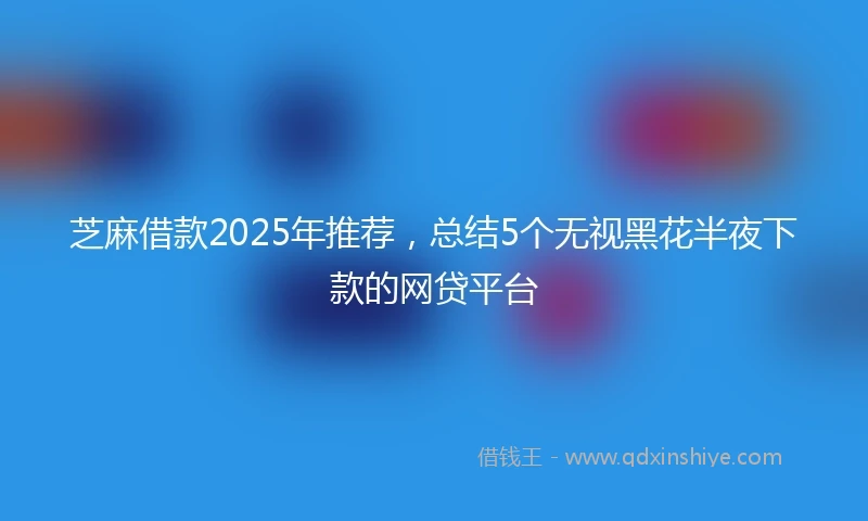 芝麻借款2025年推荐，总结5个无视黑花半夜下款的网贷平台