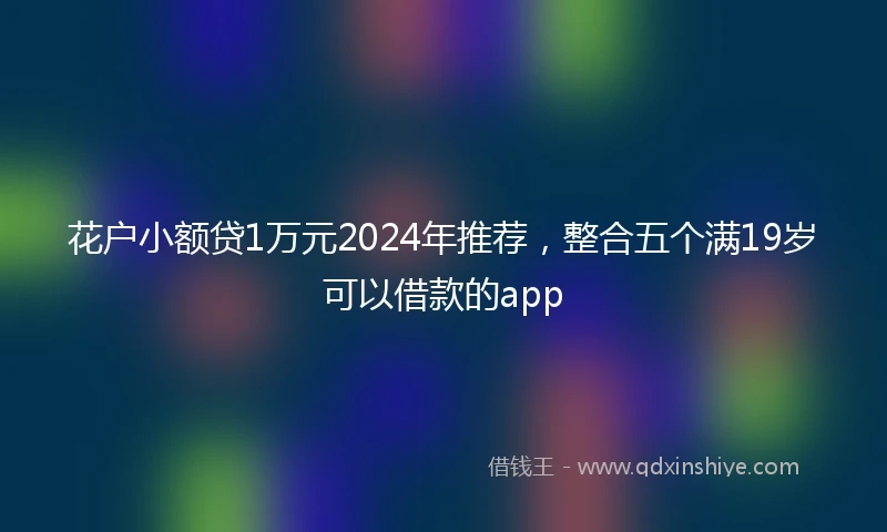 花户小额贷1万元2024年推荐，整合五个满19岁可以借款的app