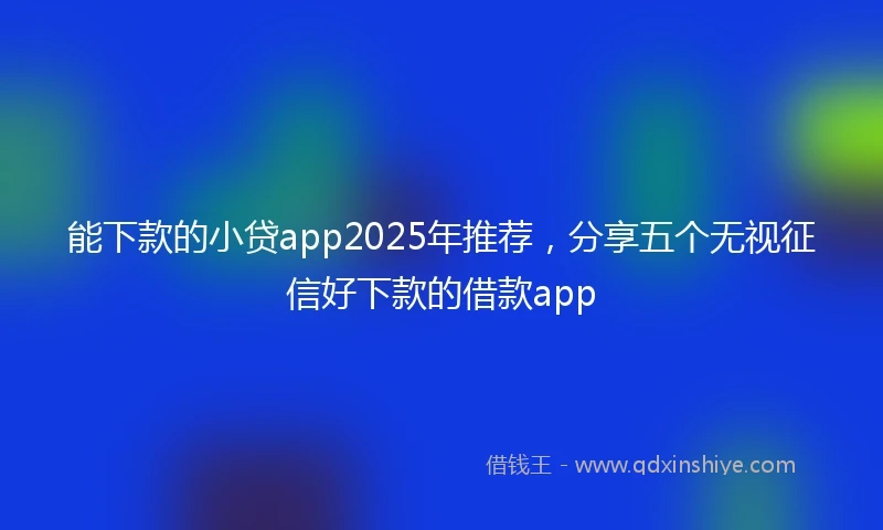能下款的小贷app2025年推荐，分享五个无视征信好下款的借款app