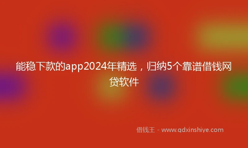 能稳下款的app2024年精选，归纳5个靠谱借钱网贷软件