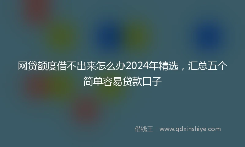 网贷额度借不出来怎么办2024年精选，汇总五个简单容易贷款口子