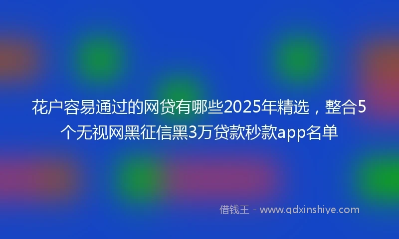 花户容易通过的网贷有哪些2025年精选，整合5个无视网黑征信黑3万贷款秒款app名单