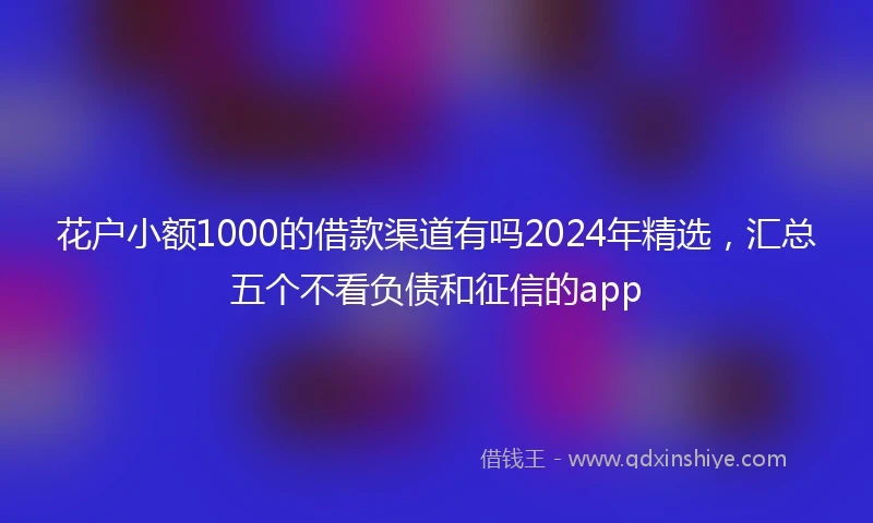 花户小额1000的借款渠道有吗2024年精选，汇总五个不看负债和征信的app