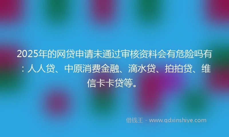 2025年的网贷申请未通过审核资料会有危险吗有：人人贷、中原消费金融、滴水贷、拍拍贷、维信卡卡贷等。