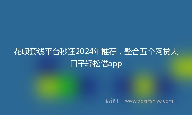 花呗套线平台秒还2024年推荐，整合五个网贷大口子轻松借app