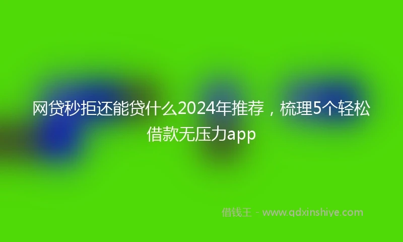网贷秒拒还能贷什么2024年推荐，梳理5个轻松借款无压力app