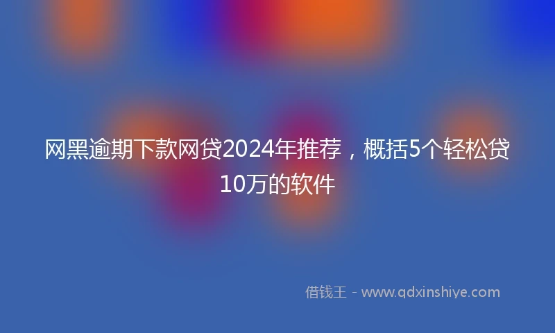 网黑逾期下款网贷2024年推荐，概括5个轻松贷10万的软件
