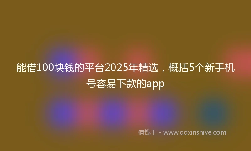 能借100块钱的平台2025年精选，概括5个新手机号容易下款的app