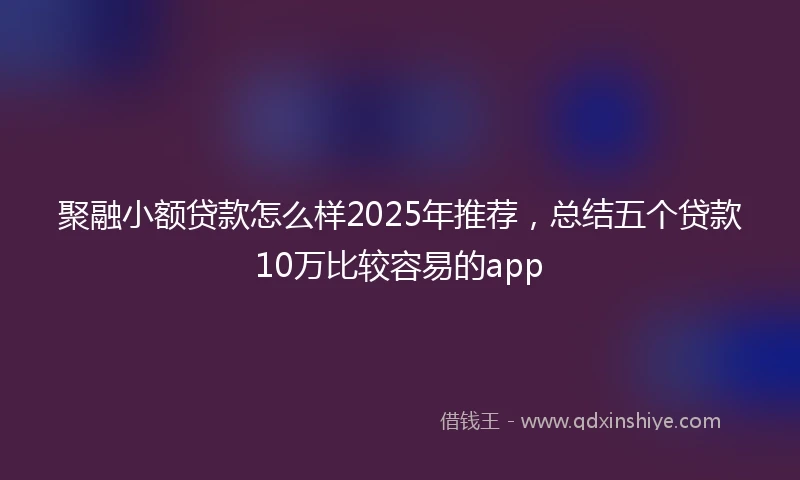 聚融小额贷款怎么样2025年推荐，总结五个贷款10万比较容易的app