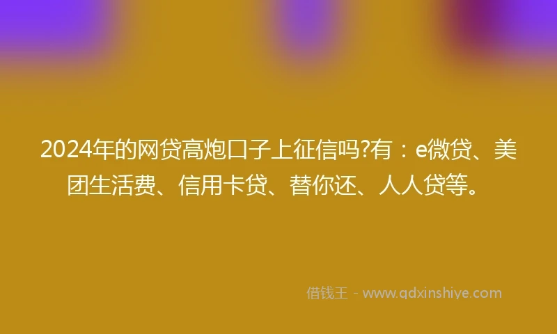 2024年的网贷高炮口子上征信吗?有：e微贷、美团生活费、信用卡贷、替你还、人人贷等。