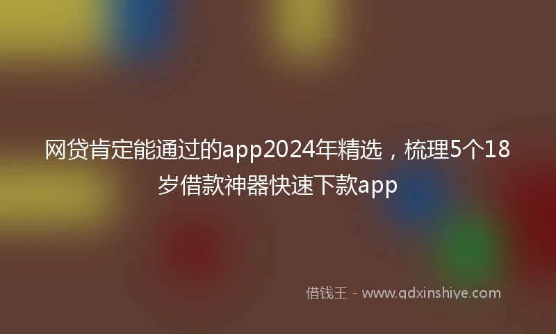 网贷肯定能通过的app2024年精选，梳理5个18岁借款神器快速下款app