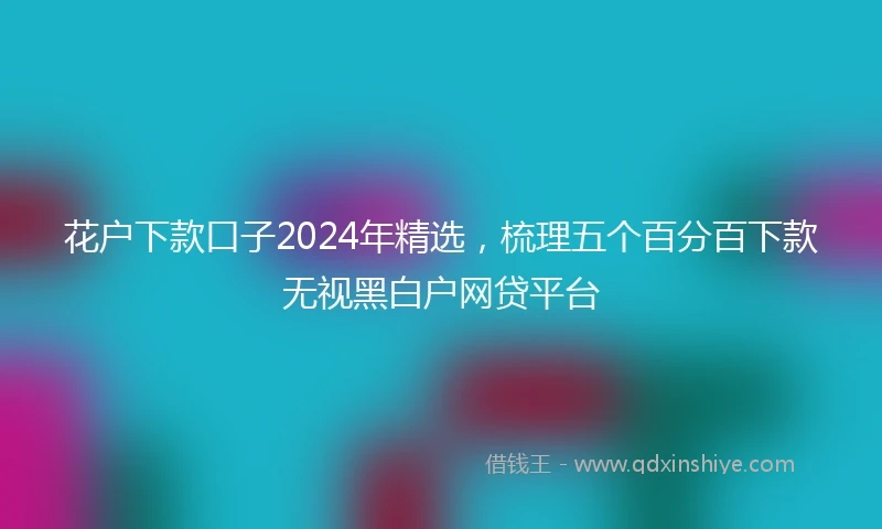 花户下款口子2024年精选，梳理五个百分百下款无视黑白户网贷平台