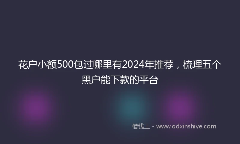 花户小额500包过哪里有2024年推荐，梳理五个黑户能下款的平台
