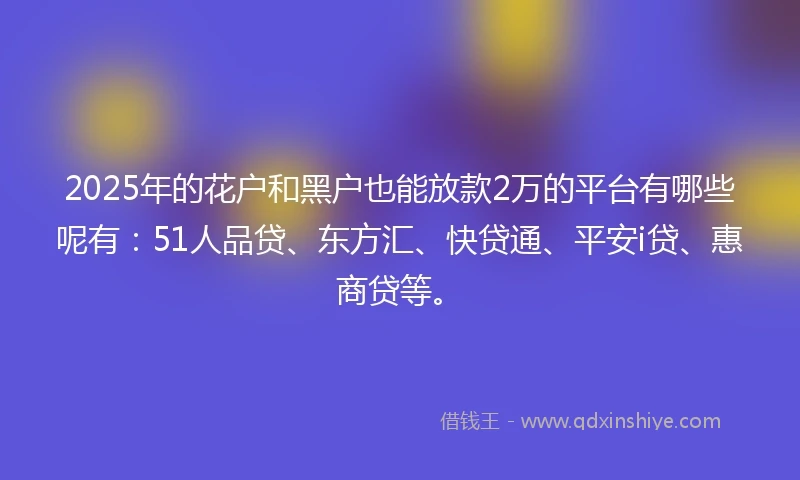 2025年的花户和黑户也能放款2万的平台有哪些呢有：51人品贷、东方汇、快贷通、平安i贷、惠商贷等。