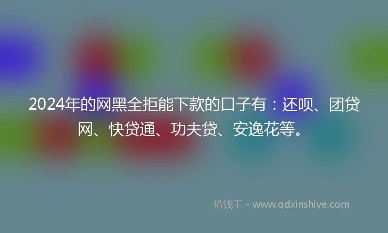 2024年的网黑全拒能下款的口子有：还呗、团贷网、快贷通、功夫贷、安逸花等。