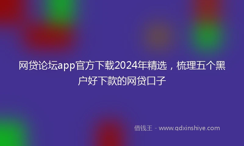 网贷论坛app官方下载2024年精选，梳理五个黑户好下款的网贷口子