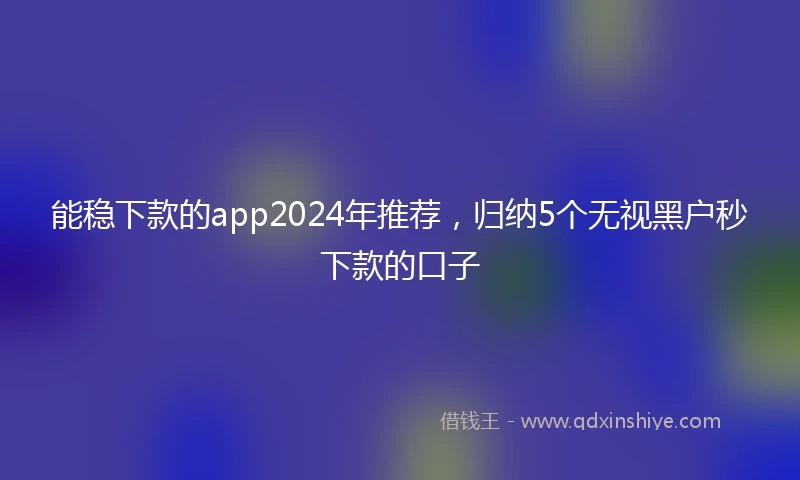 能稳下款的app2024年推荐，归纳5个无视黑户秒下款的口子
