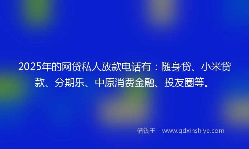 2025年的网贷私人放款电话有：随身贷、小米贷款、分期乐、中原消费金融、投友圈等。