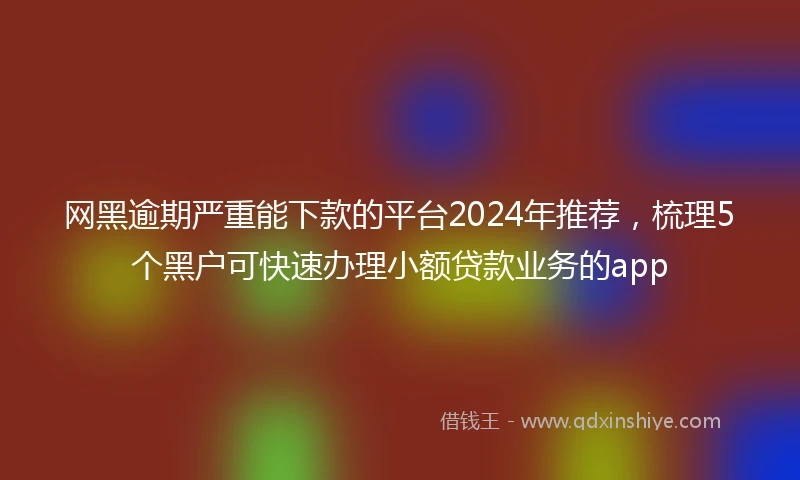 网黑逾期严重能下款的平台2024年推荐，梳理5个黑户可快速办理小额贷款业务的app