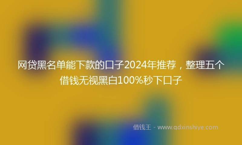 网贷黑名单能下款的口子2024年推荐,整理五个借钱无视黑白100%秒下口子