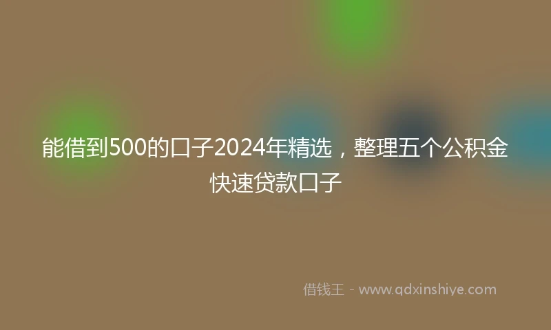 能借到500的口子2024年精选，整理五个公积金快速贷款口子