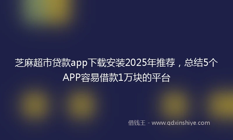 芝麻超市贷款app下载安装2025年推荐，总结5个APP容易借款1万块的平台