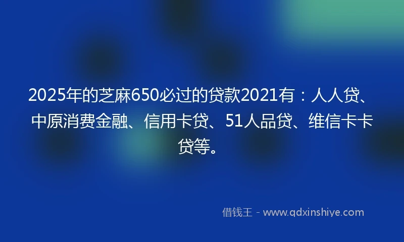 2025年的芝麻650必过的贷款2021有：人人贷、中原消费金融、信用卡贷、51人品贷、维信卡卡贷等。