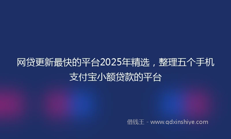 网贷更新最快的平台2025年精选，整理五个手机支付宝小额贷款的平台