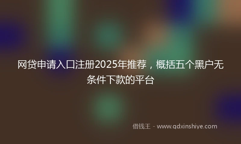 网贷申请入口注册2025年推荐，概括五个黑户无条件下款的平台