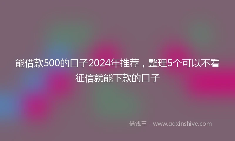 能借款500的口子2024年推荐，整理5个可以不看征信就能下款的口子