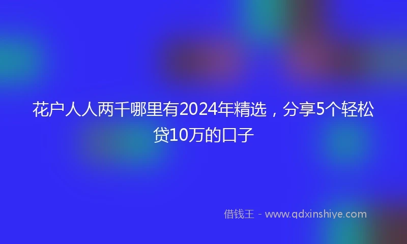 花户人人两千哪里有2024年精选，分享5个轻松贷10万的口子