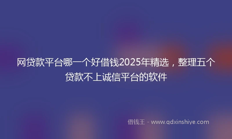 网贷款平台哪一个好借钱2025年精选，整理五个贷款不上诚信平台的软件