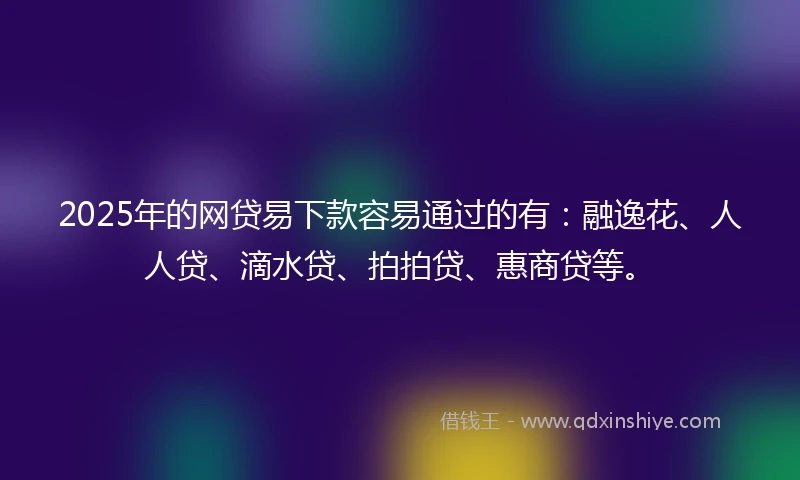 2025年的网贷易下款容易通过的有：融逸花、人人贷、滴水贷、拍拍贷、惠商贷等。