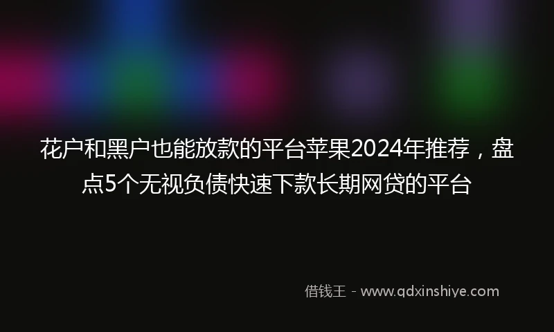 花户和黑户也能放款的平台苹果2024年推荐，盘点5个无视负债快速下款长期网贷的平台