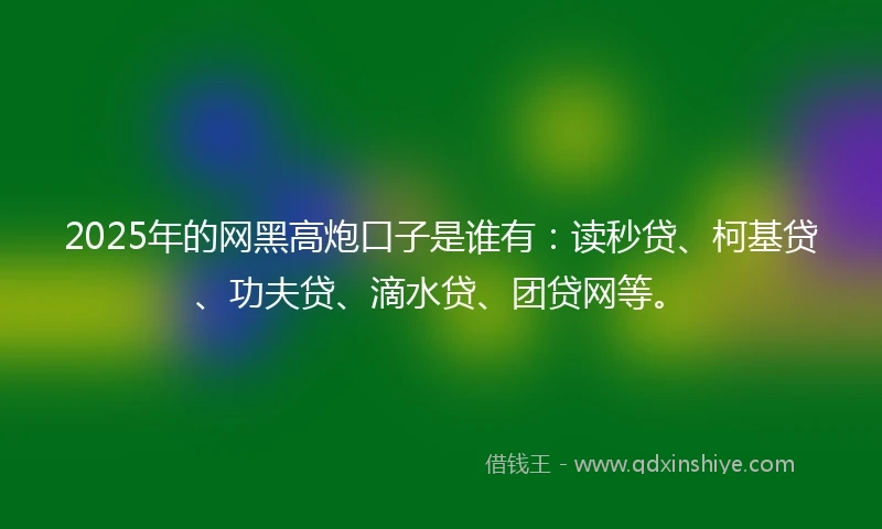 2025年的网黑高炮口子是谁有:读秒贷、柯基贷、功夫贷、滴水贷、团贷网等。