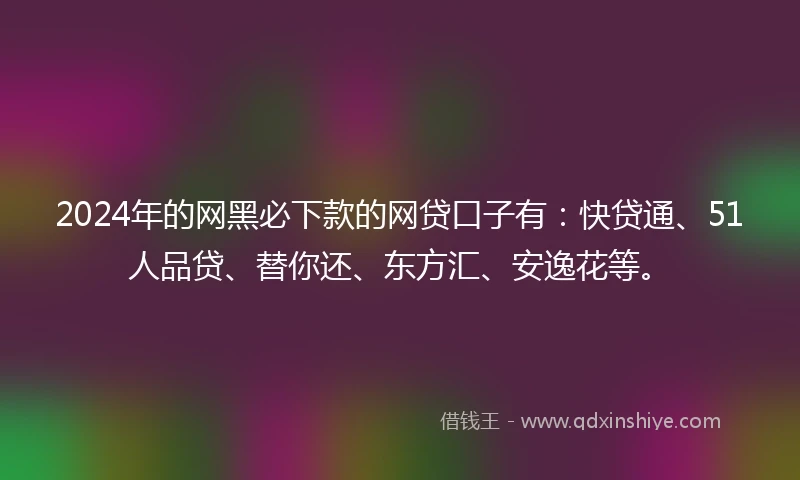 2024年的网黑必下款的网贷口子有：快贷通、51人品贷、替你还、东方汇、安逸花等。