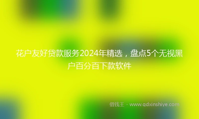 花户友好贷款服务2024年精选，盘点5个无视黑户百分百下款软件
