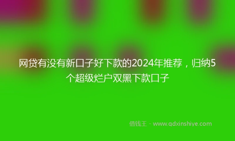 网贷有没有新口子好下款的2024年推荐，归纳5个超级烂户双黑下款口子