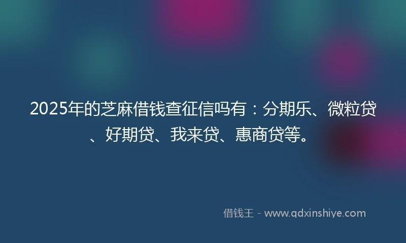 2025年的芝麻借钱查征信吗有：分期乐、微粒贷、好期贷、我来贷、惠商贷等。