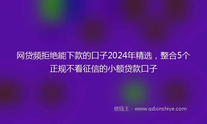 网贷频拒绝能下款的口子2024年精选，整合5个正规不看征信的小额贷款口子