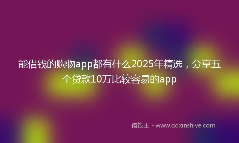 能借钱的购物app都有什么2025年精选，分享五个贷款10万比较容易的app